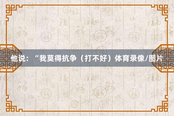 他说：“我莫得抗争（打不好）体育录像/图片