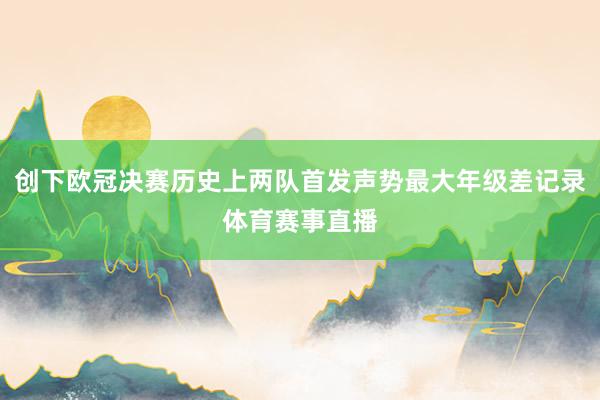 创下欧冠决赛历史上两队首发声势最大年级差记录体育赛事直播