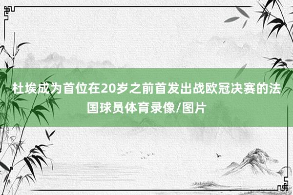 杜埃成为首位在20岁之前首发出战欧冠决赛的法国球员体育录像/图片