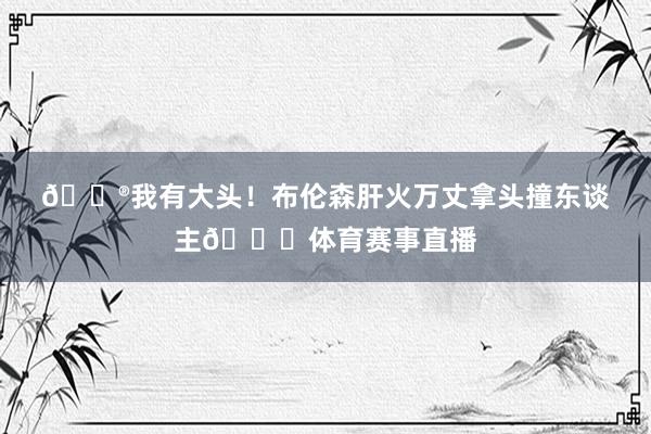 🐮我有大头！布伦森肝火万丈拿头撞东谈主😂体育赛事直播