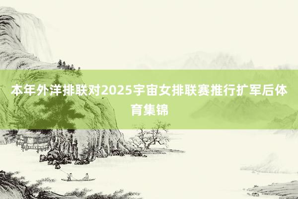 本年外洋排联对2025宇宙女排联赛推行扩军后体育集锦