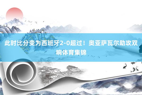 此时比分变为西班牙2-0超过！奥亚萨瓦尔助攻双响体育集锦