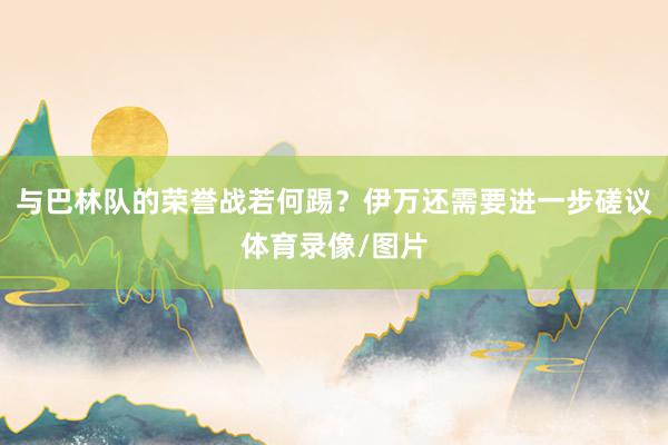 与巴林队的荣誉战若何踢？伊万还需要进一步磋议体育录像/图片