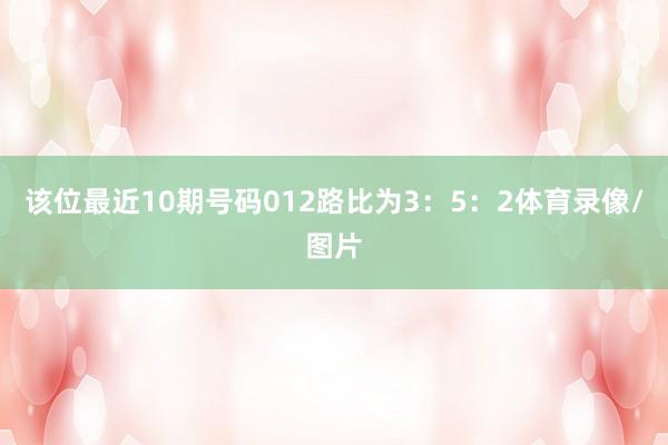 该位最近10期号码012路比为3：5：2体育录像/图片