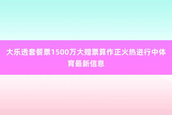 大乐透套餐票1500万大赠票算作正火热进行中体育最新信息