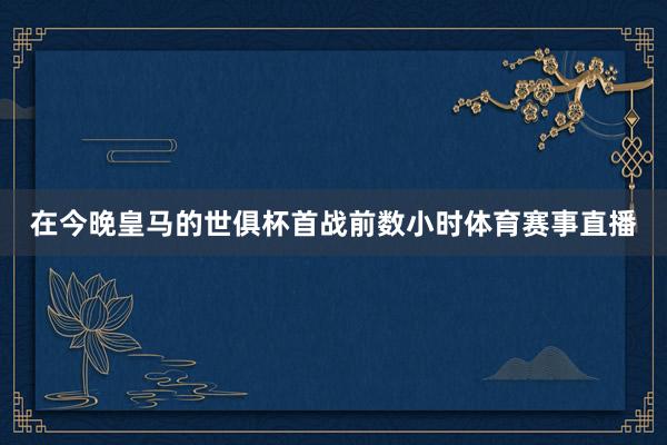 在今晚皇马的世俱杯首战前数小时体育赛事直播