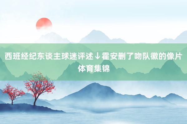 西班经纪东谈主球迷评述↓霍安删了吻队徽的像片体育集锦