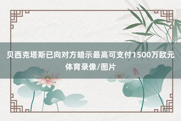贝西克塔斯已向对方暗示最高可支付1500万欧元体育录像/图片