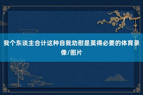 我个东谈主合计这种自我劝慰是莫得必要的体育录像/图片