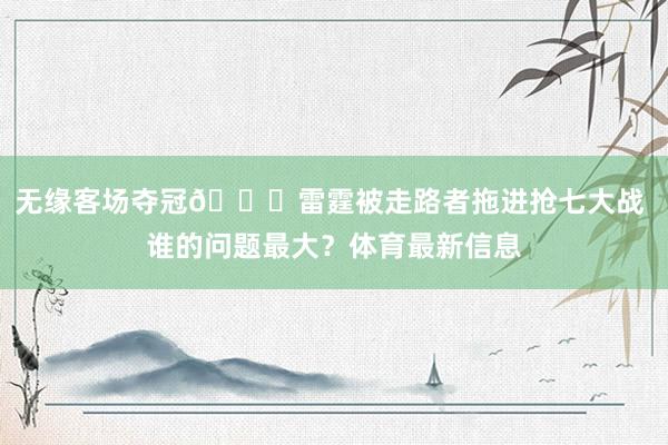 无缘客场夺冠👀雷霆被走路者拖进抢七大战 谁的问题最大？体育最新信息