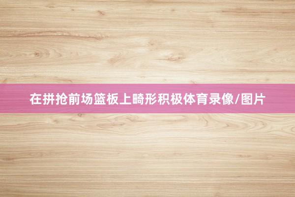 在拼抢前场篮板上畸形积极体育录像/图片