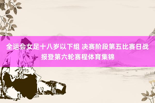 全运会女足十八岁以下组 决赛阶段第五比赛日战报登第六轮赛程体育集锦