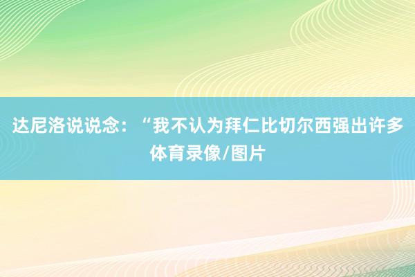 达尼洛说说念：“我不认为拜仁比切尔西强出许多体育录像/图片