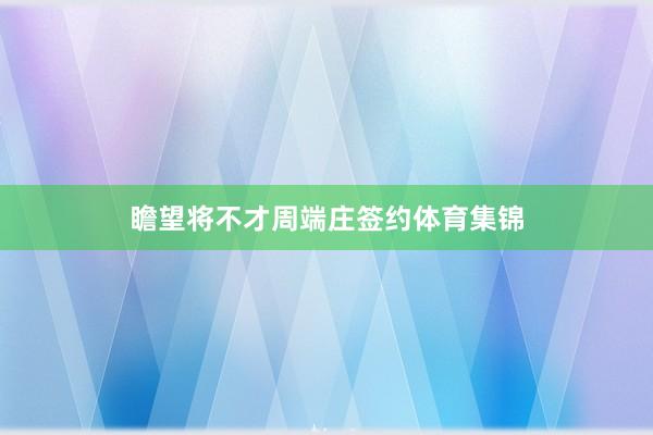 瞻望将不才周端庄签约体育集锦