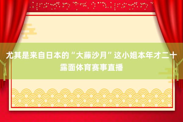 尤其是来自日本的“大藤沙月”这小姐本年才二十露面体育赛事直播
