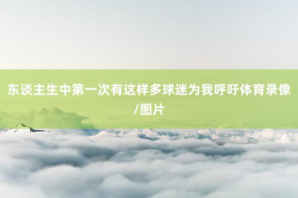 东谈主生中第一次有这样多球迷为我呼吁体育录像/图片