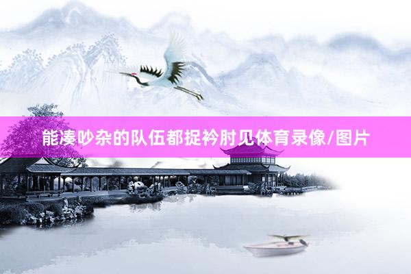 能凑吵杂的队伍都捉衿肘见体育录像/图片