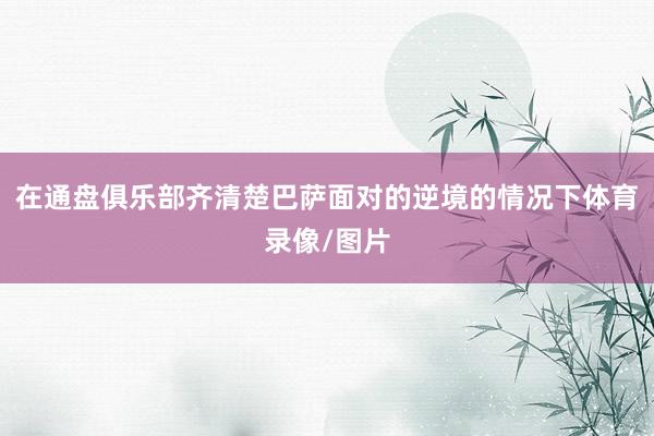 在通盘俱乐部齐清楚巴萨面对的逆境的情况下体育录像/图片