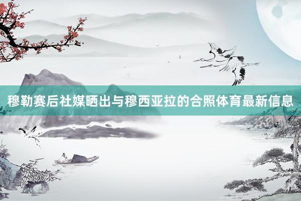 穆勒赛后社媒晒出与穆西亚拉的合照体育最新信息