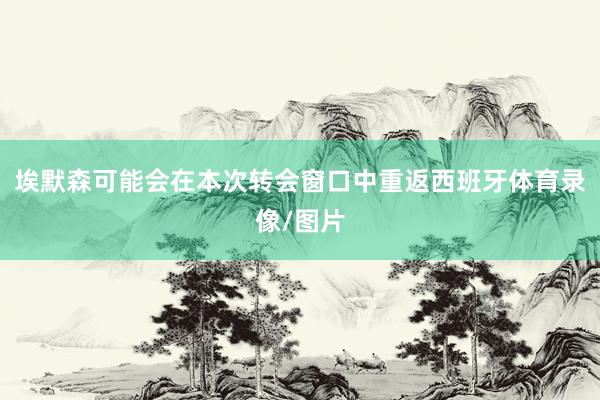埃默森可能会在本次转会窗口中重返西班牙体育录像/图片
