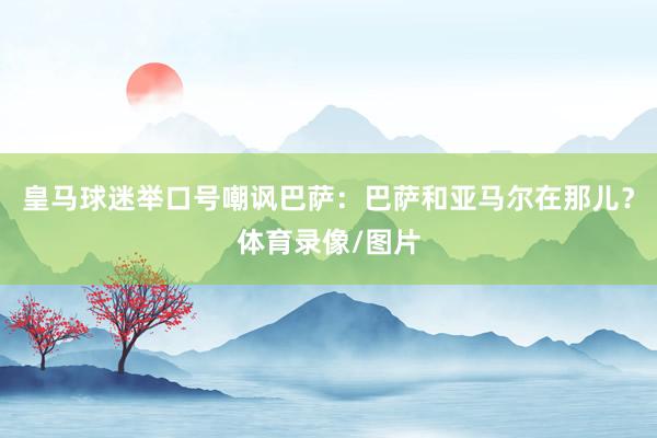 皇马球迷举口号嘲讽巴萨：巴萨和亚马尔在那儿？体育录像/图片