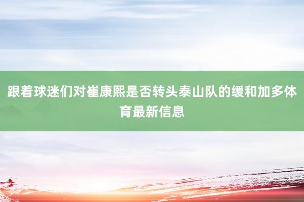 跟着球迷们对崔康熙是否转头泰山队的缓和加多体育最新信息