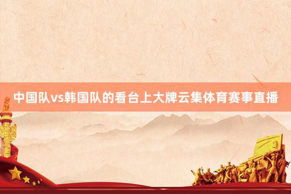 中国队vs韩国队的看台上大牌云集体育赛事直播