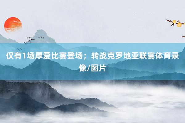 仅有1场厚爱比赛登场；转战克罗地亚联赛体育录像/图片