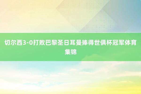 切尔西3-0打败巴黎圣日耳曼捧得世俱杯冠军体育集锦