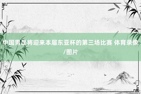 中国男足将迎来本届东亚杯的第三场比赛 体育录像/图片