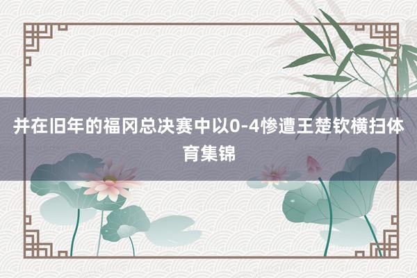 并在旧年的福冈总决赛中以0-4惨遭王楚钦横扫体育集锦