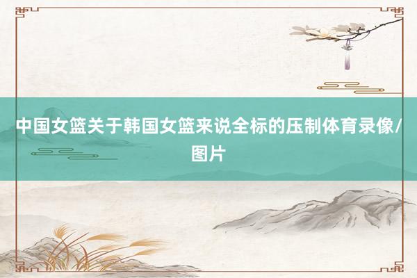 中国女篮关于韩国女篮来说全标的压制体育录像/图片