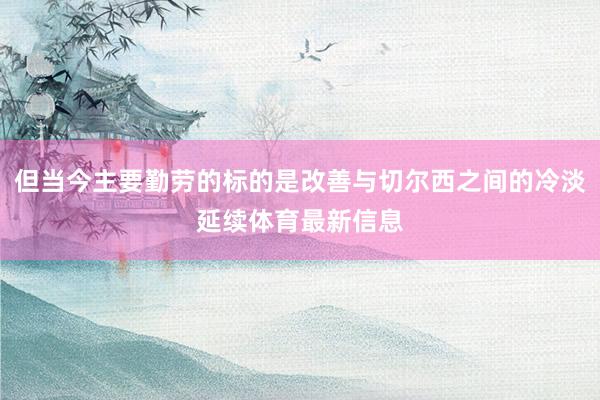 但当今主要勤劳的标的是改善与切尔西之间的冷淡延续体育最新信息