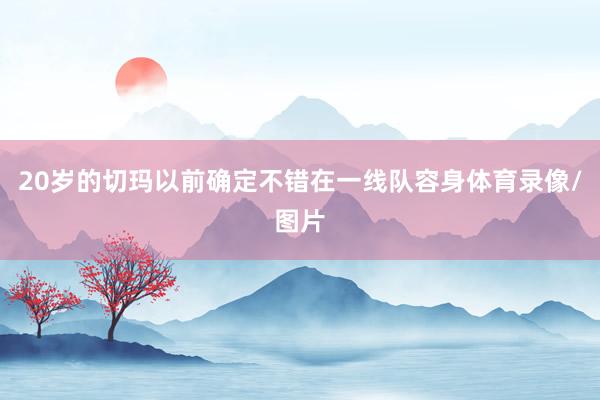 20岁的切玛以前确定不错在一线队容身体育录像/图片