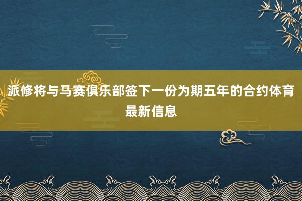派修将与马赛俱乐部签下一份为期五年的合约体育最新信息