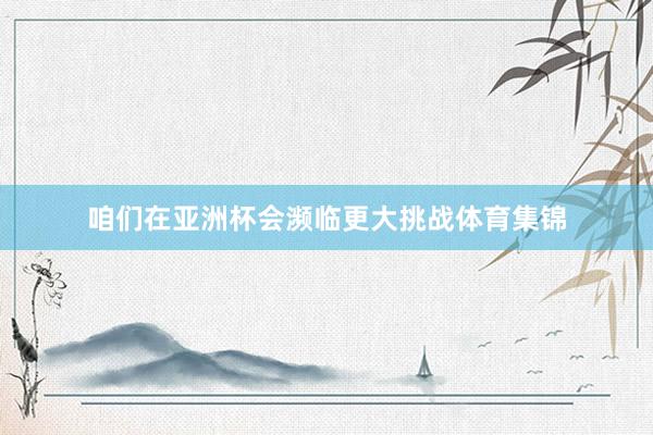 咱们在亚洲杯会濒临更大挑战体育集锦