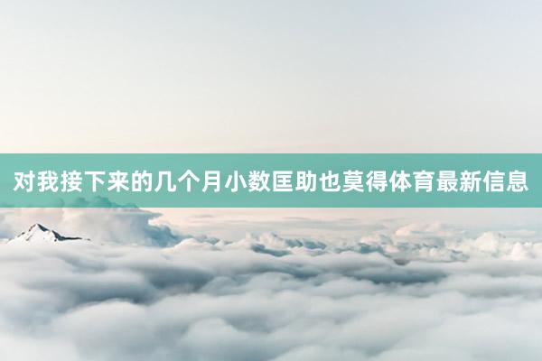 对我接下来的几个月小数匡助也莫得体育最新信息