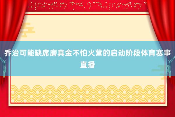 乔治可能缺席磨真金不怕火营的启动阶段体育赛事直播