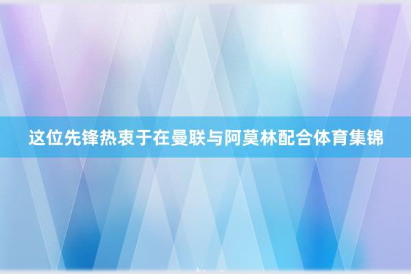这位先锋热衷于在曼联与阿莫林配合体育集锦
