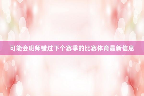 可能会班师错过下个赛季的比赛体育最新信息