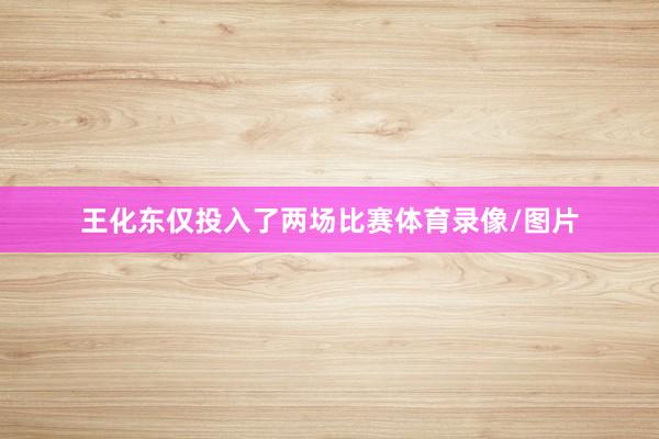 王化东仅投入了两场比赛体育录像/图片