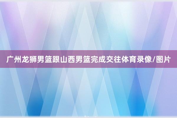 广州龙狮男篮跟山西男篮完成交往体育录像/图片