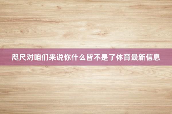 咫尺对咱们来说你什么皆不是了体育最新信息