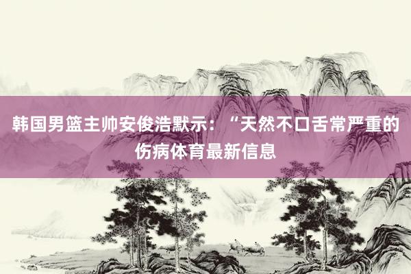 韩国男篮主帅安俊浩默示：“天然不口舌常严重的伤病体育最新信息