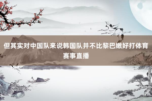 但其实对中国队来说韩国队并不比黎巴嫩好打体育赛事直播