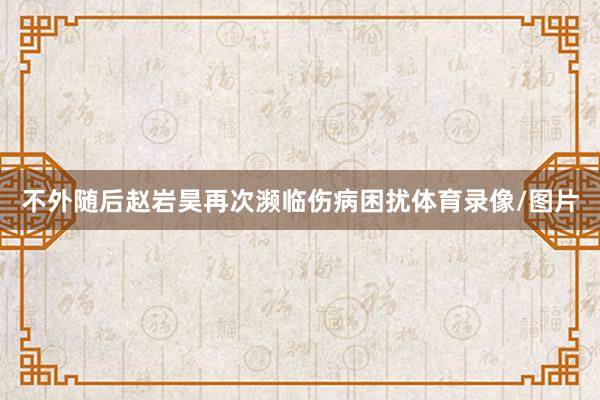 不外随后赵岩昊再次濒临伤病困扰体育录像/图片
