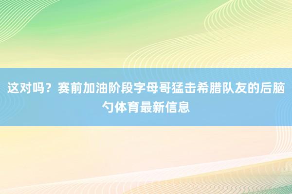 这对吗？赛前加油阶段字母哥猛击希腊队友的后脑勺体育最新信息