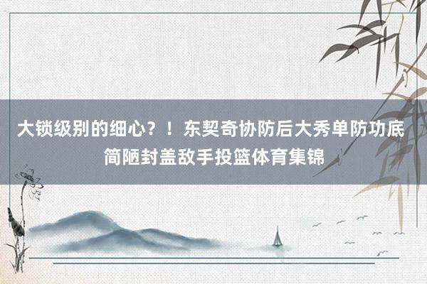 大锁级别的细心？！东契奇协防后大秀单防功底 简陋封盖敌手投篮体育集锦