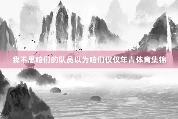 我不思咱们的队员以为咱们仅仅年青体育集锦