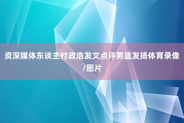 资深媒体东谈主付政浩发文点评男篮发扬体育录像/图片